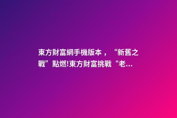 東方財富網手機版本，“新舊之戰”點燃!東方財富挑戰“老大哥”-第1張-觀點-玄機派